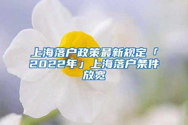 上海落户政策最新规定「2022年」上海落户条件放宽