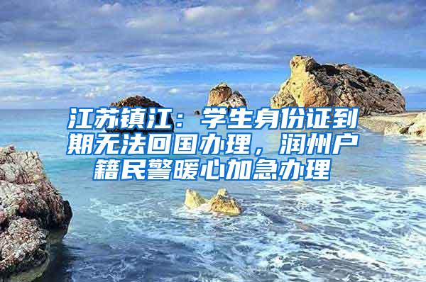 江苏镇江：学生身份证到期无法回国办理，润州户籍民警暖心加急办理