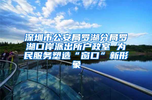 深圳市公安局罗湖分局罗湖口岸派出所户政室 为民服务塑造“窗口”新形象