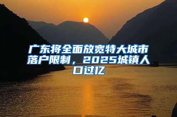 广东将全面放宽特大城市落户限制，2025城镇人口过亿