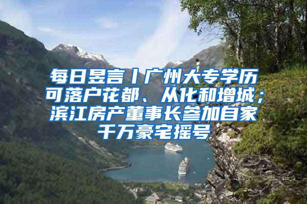 每日昱言丨广州大专学历可落户花都、从化和增城；滨江房产董事长参加自家千万豪宅摇号