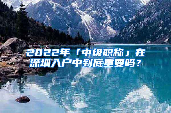 2022年「中级职称」在深圳入户中到底重要吗？