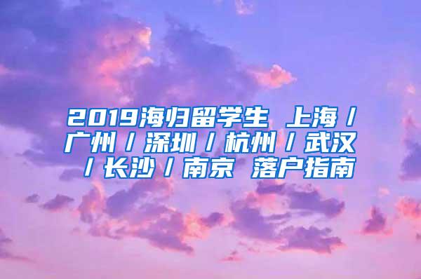 2019海归留学生 上海／广州／深圳／杭州／武汉／长沙／南京 落户指南