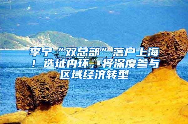 李宁“双总部”落户上海！选址内环，将深度参与区域经济转型