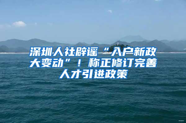 深圳人社辟谣“入户新政大变动”！称正修订完善人才引进政策