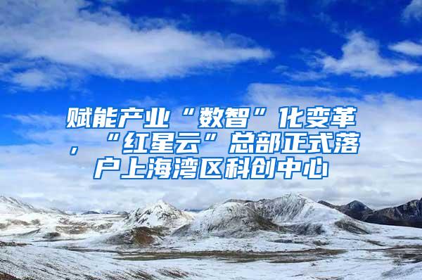 赋能产业“数智”化变革，“红星云”总部正式落户上海湾区科创中心