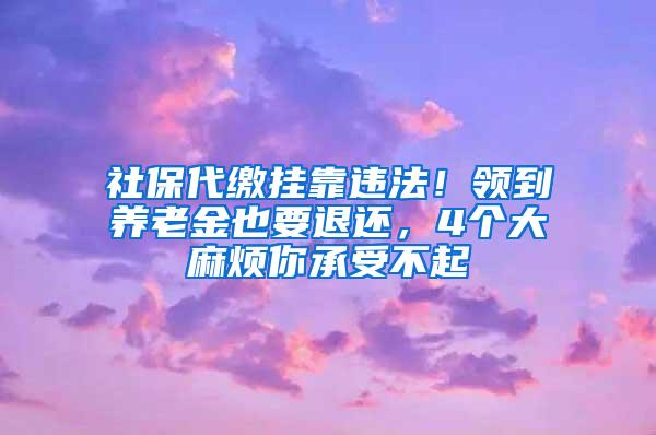 社保代缴挂靠违法！领到养老金也要退还，4个大麻烦你承受不起