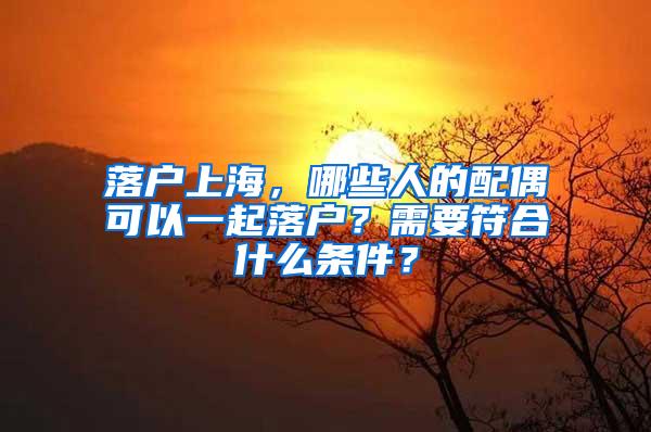 落户上海，哪些人的配偶可以一起落户？需要符合什么条件？