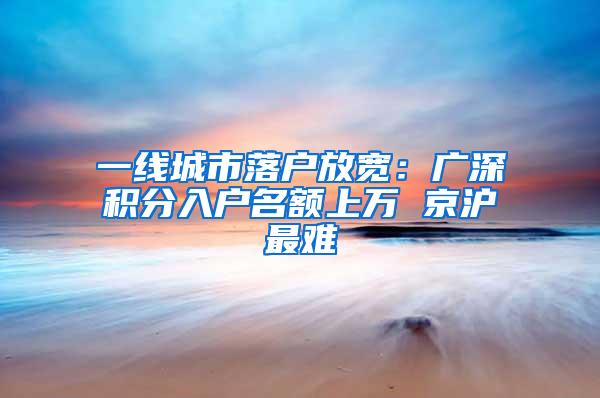 一线城市落户放宽：广深积分入户名额上万 京沪最难