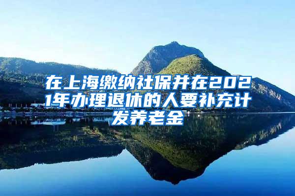 在上海缴纳社保并在2021年办理退休的人要补充计发养老金