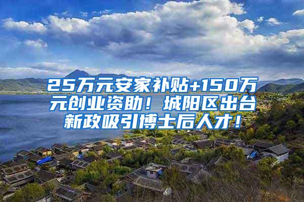 25万元安家补贴+150万元创业资助！城阳区出台新政吸引博士后人才！