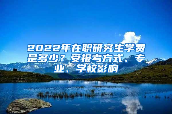 2022年在职研究生学费是多少？受报考方式、专业、学校影响