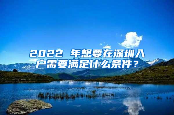 2022 年想要在深圳入户需要满足什么条件？