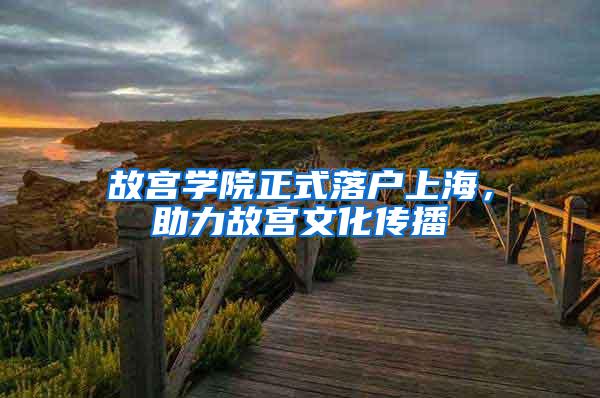 故宫学院正式落户上海，助力故宫文化传播