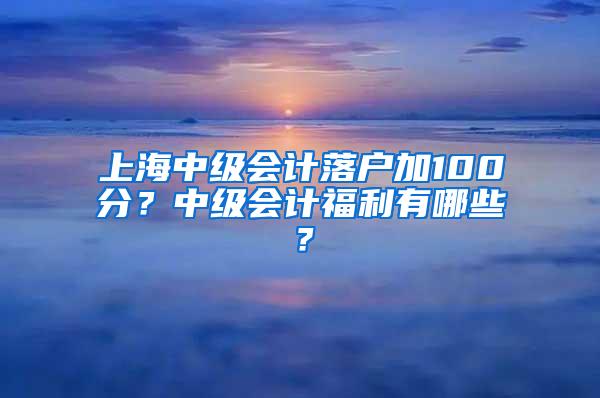 上海中级会计落户加100分？中级会计福利有哪些？