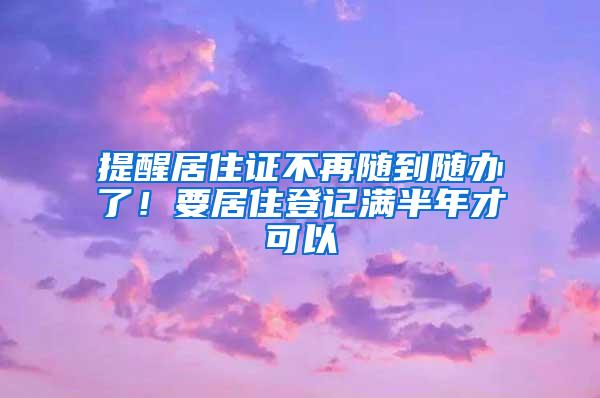 提醒居住证不再随到随办了！要居住登记满半年才可以