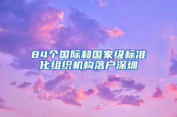 84个国际和国家级标准化组织机构落户深圳