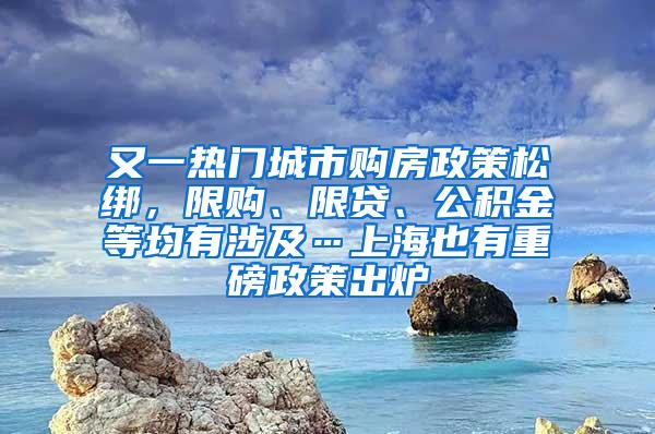 又一热门城市购房政策松绑，限购、限贷、公积金等均有涉及…上海也有重磅政策出炉