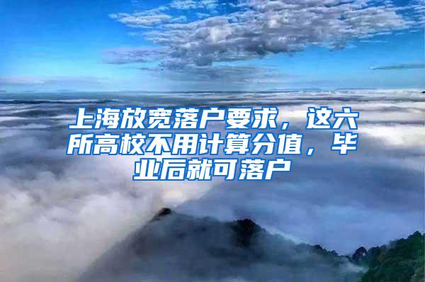 上海放宽落户要求，这六所高校不用计算分值，毕业后就可落户