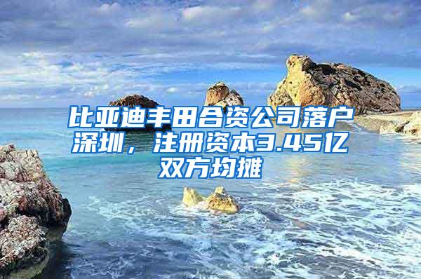 比亚迪丰田合资公司落户深圳，注册资本3.45亿双方均摊