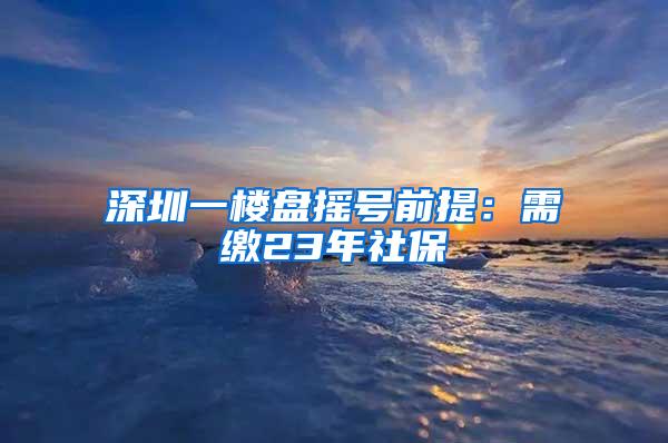 深圳一楼盘摇号前提：需缴23年社保