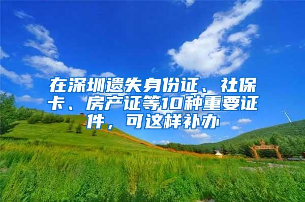 在深圳遗失身份证、社保卡、房产证等10种重要证件，可这样补办