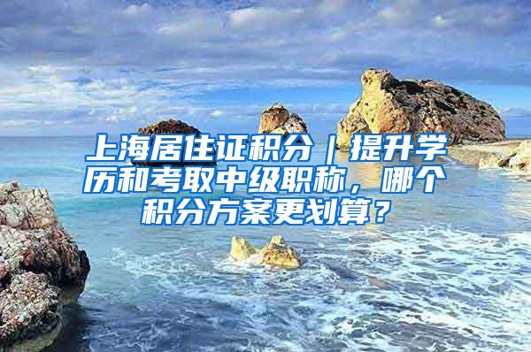 上海居住证积分｜提升学历和考取中级职称，哪个积分方案更划算？