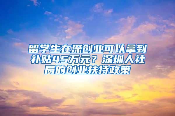 留学生在深创业可以拿到补贴45万元？深圳人社局的创业扶持政策