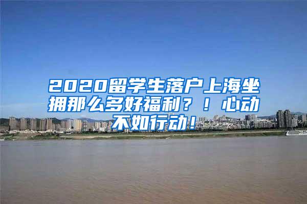 2020留学生落户上海坐拥那么多好福利？！心动不如行动！