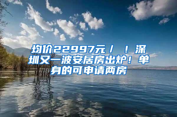 均价22997元／㎡！深圳又一波安居房出炉！单身的可申请两房