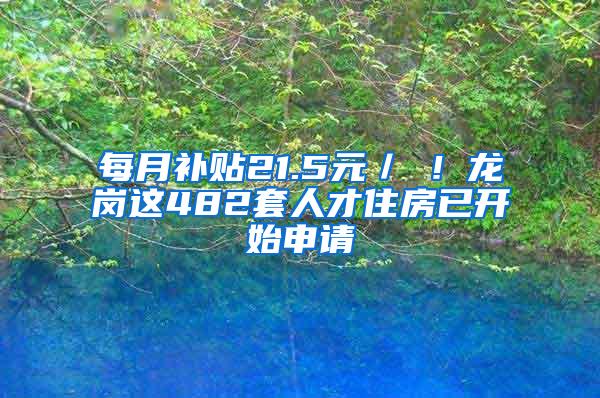 每月补贴21.5元／㎡！龙岗这482套人才住房已开始申请