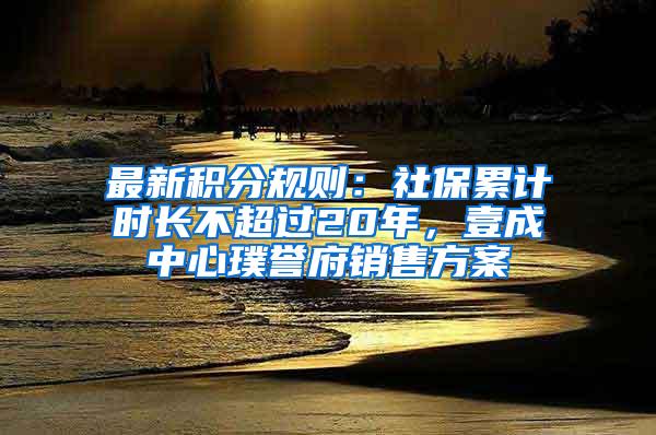 最新积分规则：社保累计时长不超过20年，壹成中心璞誉府销售方案