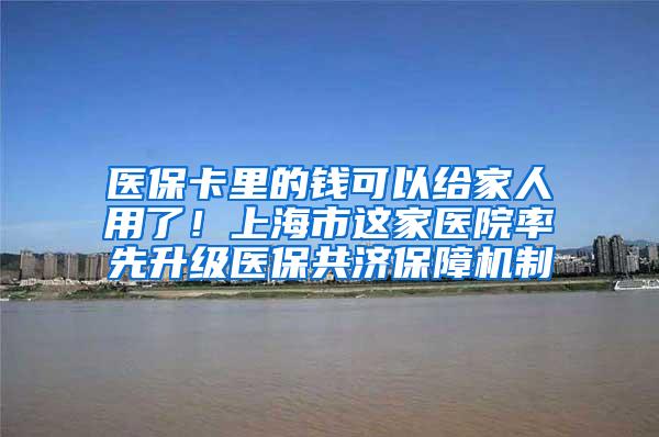 医保卡里的钱可以给家人用了！上海市这家医院率先升级医保共济保障机制