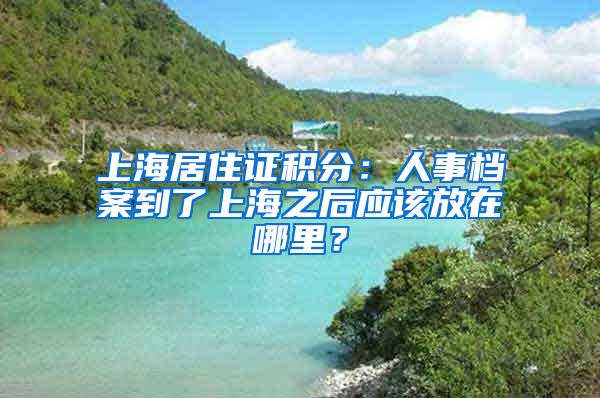 上海居住证积分：人事档案到了上海之后应该放在哪里？