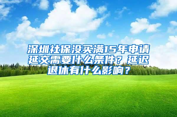 深圳社保没买满15年申请延交需要什么条件？延迟退休有什么影响？