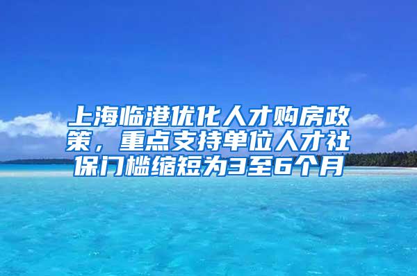 上海临港优化人才购房政策，重点支持单位人才社保门槛缩短为3至6个月