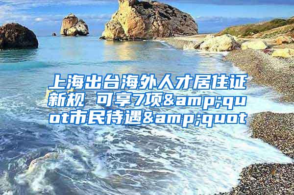 上海出台海外人才居住证新规 可享7项&quot市民待遇&quot