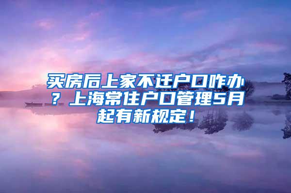 买房后上家不迁户口咋办？上海常住户口管理5月起有新规定！