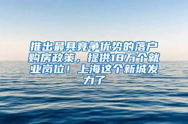 推出最具竞争优势的落户购房政策，提供18万个就业岗位！上海这个新城发力了