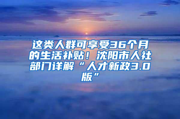 这类人群可享受36个月的生活补贴！沈阳市人社部门详解“人才新政3.0版”