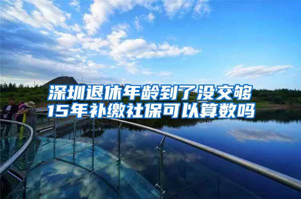 深圳退休年龄到了没交够15年补缴社保可以算数吗