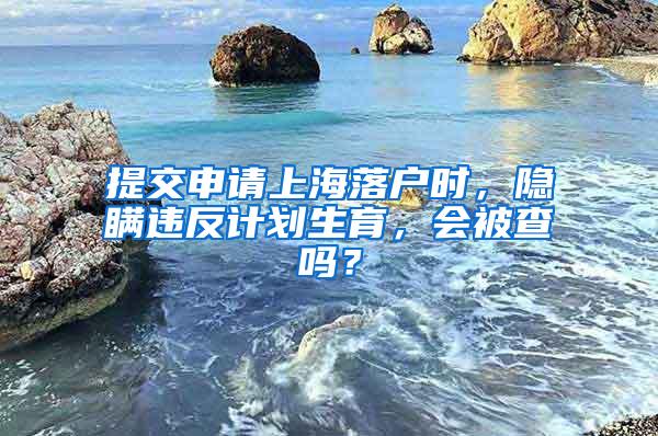 提交申请上海落户时，隐瞒违反计划生育，会被查吗？