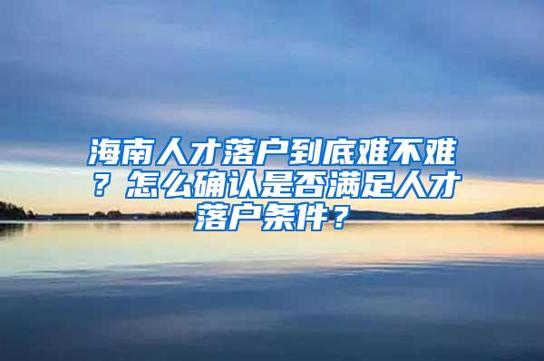 海南人才落户到底难不难？怎么确认是否满足人才落户条件？