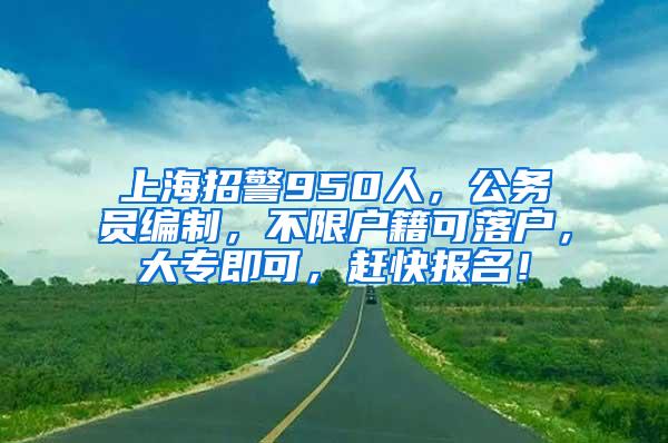 上海招警950人，公务员编制，不限户籍可落户，大专即可，赶快报名！