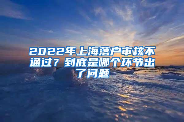 2022年上海落户审核不通过？到底是哪个环节出了问题