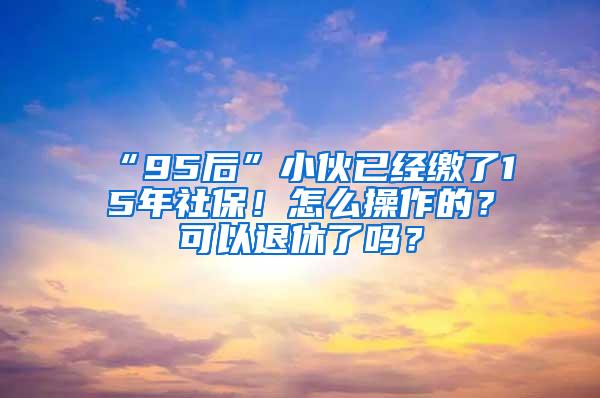 “95后”小伙已经缴了15年社保！怎么操作的？可以退休了吗？