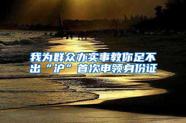 我为群众办实事教你足不出“沪”首次申领身份证