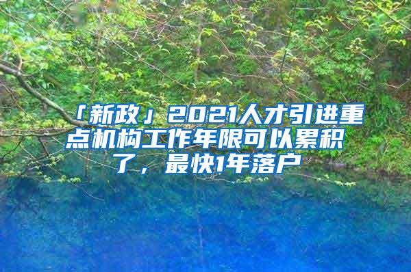 「新政」2021人才引进重点机构工作年限可以累积了，最快1年落户