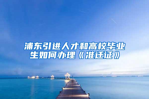 浦东引进人才和高校毕业生如何办理《准迁证》