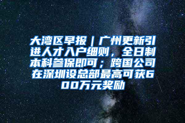 大湾区早报｜广州更新引进人才入户细则，全日制本科参保即可；跨国公司在深圳设总部最高可获600万元奖励